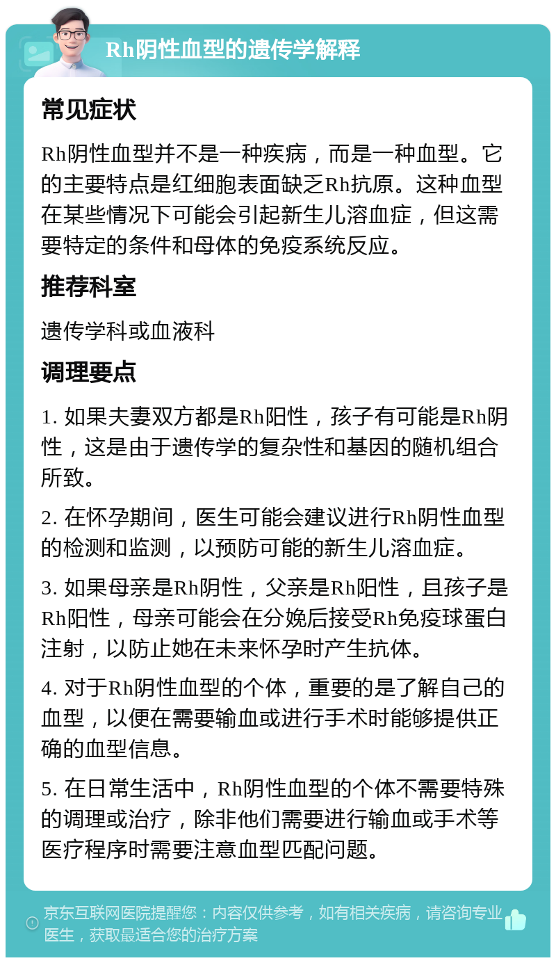 Rh阴性血型的遗传学解释 常见症状 Rh阴性血型并不是一种疾病，而是一种血型。它的主要特点是红细胞表面缺乏Rh抗原。这种血型在某些情况下可能会引起新生儿溶血症，但这需要特定的条件和母体的免疫系统反应。 推荐科室 遗传学科或血液科 调理要点 1. 如果夫妻双方都是Rh阳性，孩子有可能是Rh阴性，这是由于遗传学的复杂性和基因的随机组合所致。 2. 在怀孕期间，医生可能会建议进行Rh阴性血型的检测和监测，以预防可能的新生儿溶血症。 3. 如果母亲是Rh阴性，父亲是Rh阳性，且孩子是Rh阳性，母亲可能会在分娩后接受Rh免疫球蛋白注射，以防止她在未来怀孕时产生抗体。 4. 对于Rh阴性血型的个体，重要的是了解自己的血型，以便在需要输血或进行手术时能够提供正确的血型信息。 5. 在日常生活中，Rh阴性血型的个体不需要特殊的调理或治疗，除非他们需要进行输血或手术等医疗程序时需要注意血型匹配问题。