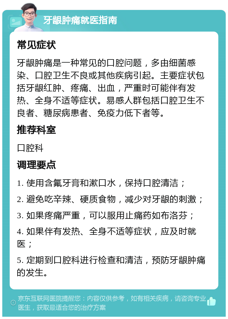 牙龈肿痛就医指南 常见症状 牙龈肿痛是一种常见的口腔问题，多由细菌感染、口腔卫生不良或其他疾病引起。主要症状包括牙龈红肿、疼痛、出血，严重时可能伴有发热、全身不适等症状。易感人群包括口腔卫生不良者、糖尿病患者、免疫力低下者等。 推荐科室 口腔科 调理要点 1. 使用含氟牙膏和漱口水，保持口腔清洁； 2. 避免吃辛辣、硬质食物，减少对牙龈的刺激； 3. 如果疼痛严重，可以服用止痛药如布洛芬； 4. 如果伴有发热、全身不适等症状，应及时就医； 5. 定期到口腔科进行检查和清洁，预防牙龈肿痛的发生。