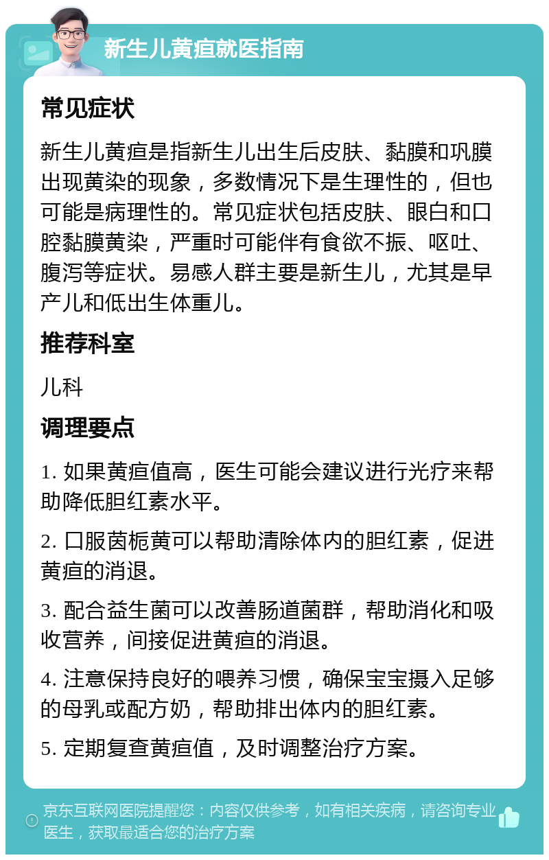 新生儿黄疸就医指南 常见症状 新生儿黄疸是指新生儿出生后皮肤、黏膜和巩膜出现黄染的现象，多数情况下是生理性的，但也可能是病理性的。常见症状包括皮肤、眼白和口腔黏膜黄染，严重时可能伴有食欲不振、呕吐、腹泻等症状。易感人群主要是新生儿，尤其是早产儿和低出生体重儿。 推荐科室 儿科 调理要点 1. 如果黄疸值高，医生可能会建议进行光疗来帮助降低胆红素水平。 2. 口服茵栀黄可以帮助清除体内的胆红素，促进黄疸的消退。 3. 配合益生菌可以改善肠道菌群，帮助消化和吸收营养，间接促进黄疸的消退。 4. 注意保持良好的喂养习惯，确保宝宝摄入足够的母乳或配方奶，帮助排出体内的胆红素。 5. 定期复查黄疸值，及时调整治疗方案。