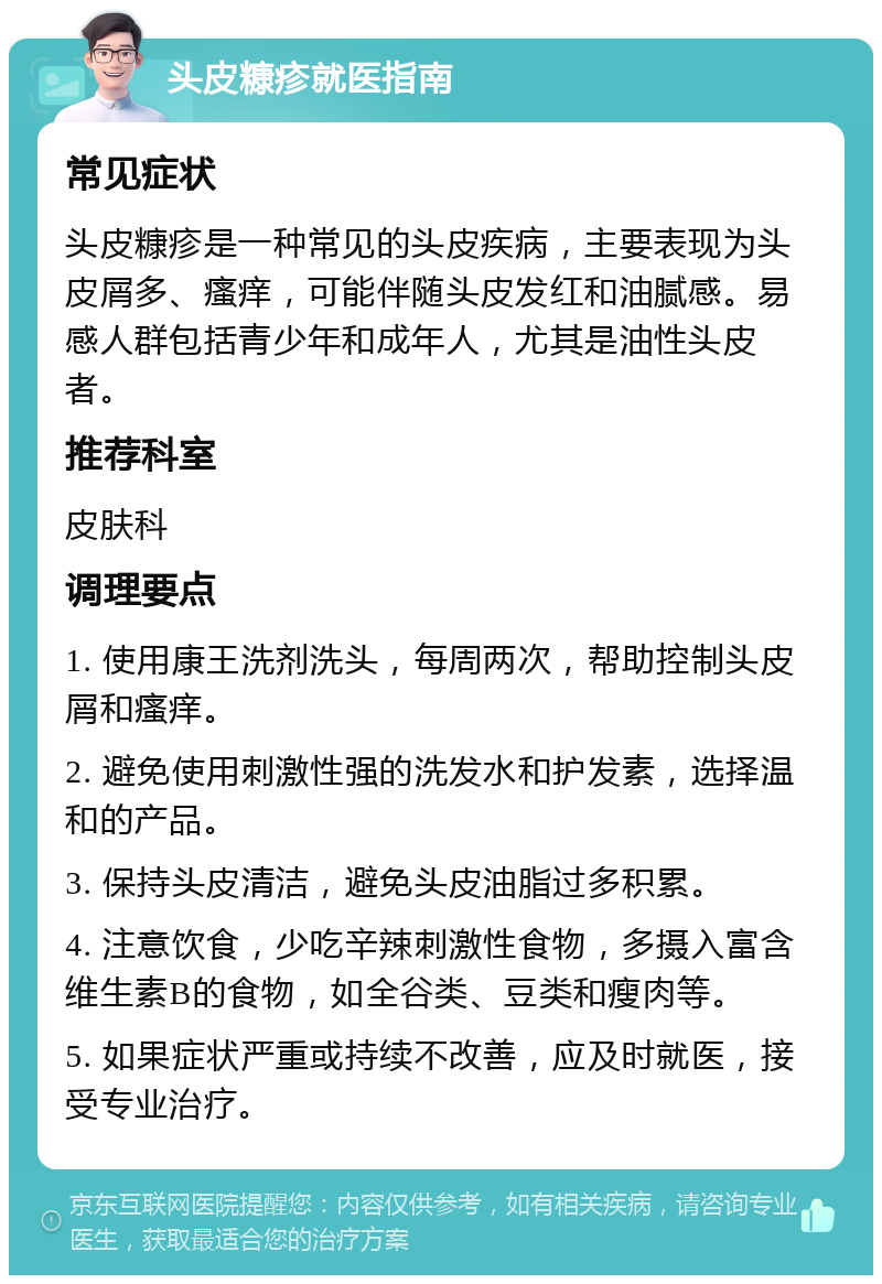 头皮糠疹就医指南 常见症状 头皮糠疹是一种常见的头皮疾病，主要表现为头皮屑多、瘙痒，可能伴随头皮发红和油腻感。易感人群包括青少年和成年人，尤其是油性头皮者。 推荐科室 皮肤科 调理要点 1. 使用康王洗剂洗头，每周两次，帮助控制头皮屑和瘙痒。 2. 避免使用刺激性强的洗发水和护发素，选择温和的产品。 3. 保持头皮清洁，避免头皮油脂过多积累。 4. 注意饮食，少吃辛辣刺激性食物，多摄入富含维生素B的食物，如全谷类、豆类和瘦肉等。 5. 如果症状严重或持续不改善，应及时就医，接受专业治疗。