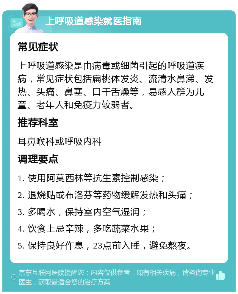 上呼吸道感染就医指南 常见症状 上呼吸道感染是由病毒或细菌引起的呼吸道疾病，常见症状包括扁桃体发炎、流清水鼻涕、发热、头痛、鼻塞、口干舌燥等，易感人群为儿童、老年人和免疫力较弱者。 推荐科室 耳鼻喉科或呼吸内科 调理要点 1. 使用阿莫西林等抗生素控制感染； 2. 退烧贴或布洛芬等药物缓解发热和头痛； 3. 多喝水，保持室内空气湿润； 4. 饮食上忌辛辣，多吃蔬菜水果； 5. 保持良好作息，23点前入睡，避免熬夜。