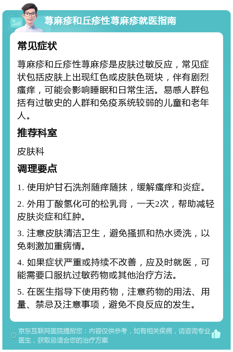 荨麻疹和丘疹性荨麻疹就医指南 常见症状 荨麻疹和丘疹性荨麻疹是皮肤过敏反应，常见症状包括皮肤上出现红色或皮肤色斑块，伴有剧烈瘙痒，可能会影响睡眠和日常生活。易感人群包括有过敏史的人群和免疫系统较弱的儿童和老年人。 推荐科室 皮肤科 调理要点 1. 使用炉甘石洗剂随痒随抹，缓解瘙痒和炎症。 2. 外用丁酸氢化可的松乳膏，一天2次，帮助减轻皮肤炎症和红肿。 3. 注意皮肤清洁卫生，避免搔抓和热水烫洗，以免刺激加重病情。 4. 如果症状严重或持续不改善，应及时就医，可能需要口服抗过敏药物或其他治疗方法。 5. 在医生指导下使用药物，注意药物的用法、用量、禁忌及注意事项，避免不良反应的发生。