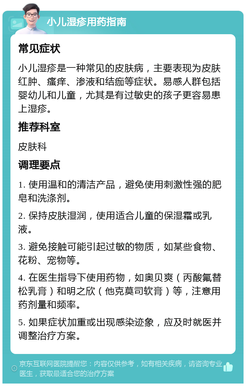 小儿湿疹用药指南 常见症状 小儿湿疹是一种常见的皮肤病，主要表现为皮肤红肿、瘙痒、渗液和结痂等症状。易感人群包括婴幼儿和儿童，尤其是有过敏史的孩子更容易患上湿疹。 推荐科室 皮肤科 调理要点 1. 使用温和的清洁产品，避免使用刺激性强的肥皂和洗涤剂。 2. 保持皮肤湿润，使用适合儿童的保湿霜或乳液。 3. 避免接触可能引起过敏的物质，如某些食物、花粉、宠物等。 4. 在医生指导下使用药物，如奥贝爽（丙酸氟替松乳膏）和明之欣（他克莫司软膏）等，注意用药剂量和频率。 5. 如果症状加重或出现感染迹象，应及时就医并调整治疗方案。