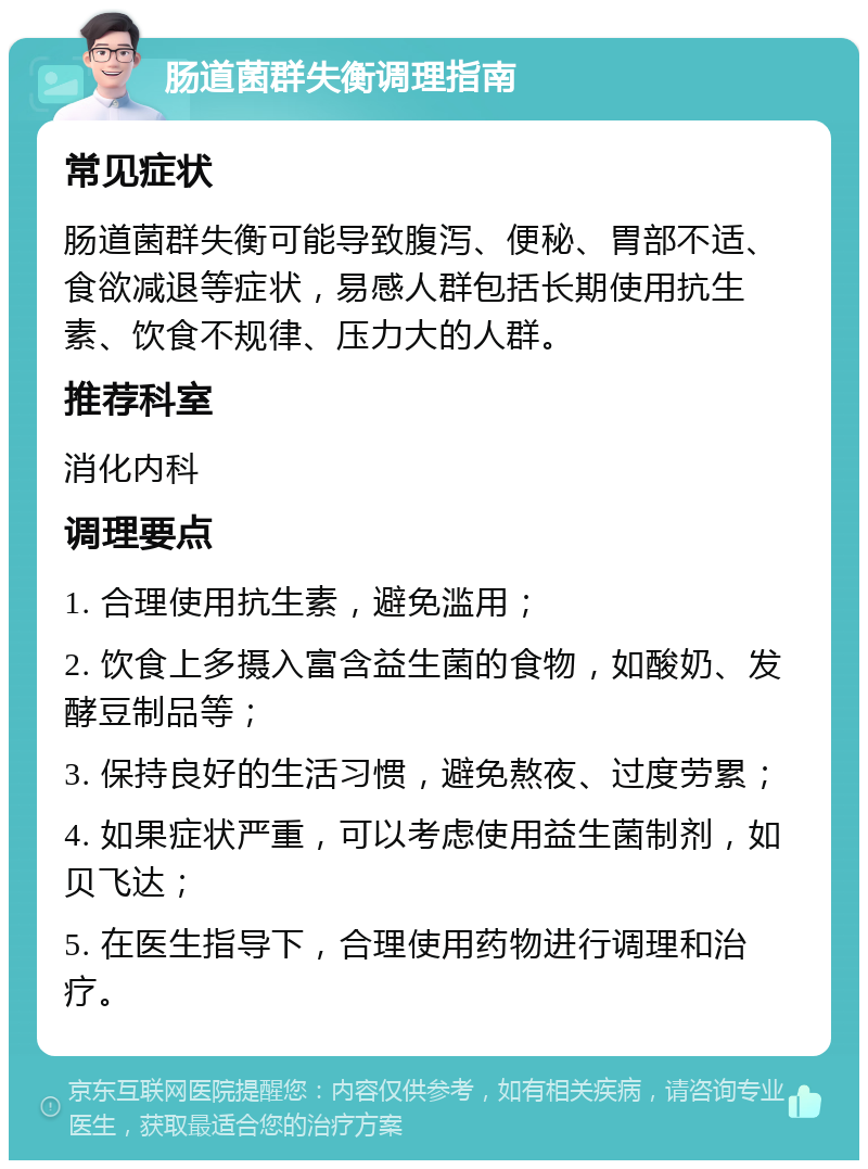 肠道菌群失衡调理指南 常见症状 肠道菌群失衡可能导致腹泻、便秘、胃部不适、食欲减退等症状，易感人群包括长期使用抗生素、饮食不规律、压力大的人群。 推荐科室 消化内科 调理要点 1. 合理使用抗生素，避免滥用； 2. 饮食上多摄入富含益生菌的食物，如酸奶、发酵豆制品等； 3. 保持良好的生活习惯，避免熬夜、过度劳累； 4. 如果症状严重，可以考虑使用益生菌制剂，如贝飞达； 5. 在医生指导下，合理使用药物进行调理和治疗。