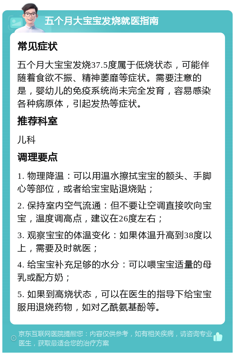 五个月大宝宝发烧就医指南 常见症状 五个月大宝宝发烧37.5度属于低烧状态，可能伴随着食欲不振、精神萎靡等症状。需要注意的是，婴幼儿的免疫系统尚未完全发育，容易感染各种病原体，引起发热等症状。 推荐科室 儿科 调理要点 1. 物理降温：可以用温水擦拭宝宝的额头、手脚心等部位，或者给宝宝贴退烧贴； 2. 保持室内空气流通：但不要让空调直接吹向宝宝，温度调高点，建议在26度左右； 3. 观察宝宝的体温变化：如果体温升高到38度以上，需要及时就医； 4. 给宝宝补充足够的水分：可以喂宝宝适量的母乳或配方奶； 5. 如果到高烧状态，可以在医生的指导下给宝宝服用退烧药物，如对乙酰氨基酚等。