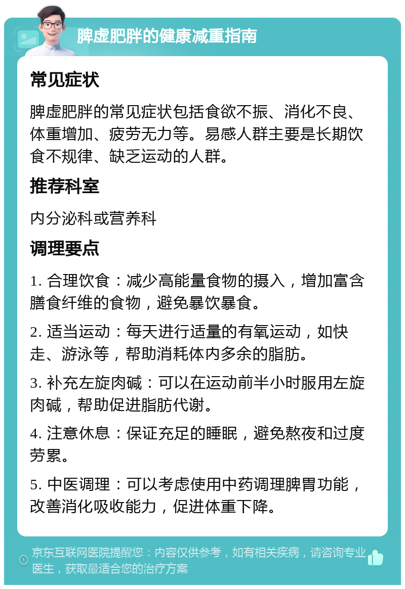 脾虚肥胖的健康减重指南 常见症状 脾虚肥胖的常见症状包括食欲不振、消化不良、体重增加、疲劳无力等。易感人群主要是长期饮食不规律、缺乏运动的人群。 推荐科室 内分泌科或营养科 调理要点 1. 合理饮食：减少高能量食物的摄入，增加富含膳食纤维的食物，避免暴饮暴食。 2. 适当运动：每天进行适量的有氧运动，如快走、游泳等，帮助消耗体内多余的脂肪。 3. 补充左旋肉碱：可以在运动前半小时服用左旋肉碱，帮助促进脂肪代谢。 4. 注意休息：保证充足的睡眠，避免熬夜和过度劳累。 5. 中医调理：可以考虑使用中药调理脾胃功能，改善消化吸收能力，促进体重下降。