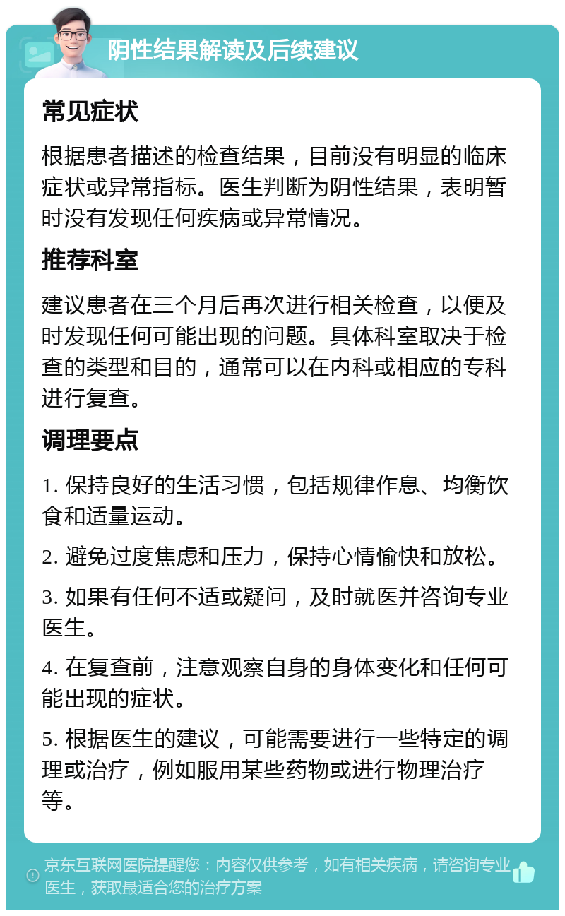 阴性结果解读及后续建议 常见症状 根据患者描述的检查结果，目前没有明显的临床症状或异常指标。医生判断为阴性结果，表明暂时没有发现任何疾病或异常情况。 推荐科室 建议患者在三个月后再次进行相关检查，以便及时发现任何可能出现的问题。具体科室取决于检查的类型和目的，通常可以在内科或相应的专科进行复查。 调理要点 1. 保持良好的生活习惯，包括规律作息、均衡饮食和适量运动。 2. 避免过度焦虑和压力，保持心情愉快和放松。 3. 如果有任何不适或疑问，及时就医并咨询专业医生。 4. 在复查前，注意观察自身的身体变化和任何可能出现的症状。 5. 根据医生的建议，可能需要进行一些特定的调理或治疗，例如服用某些药物或进行物理治疗等。