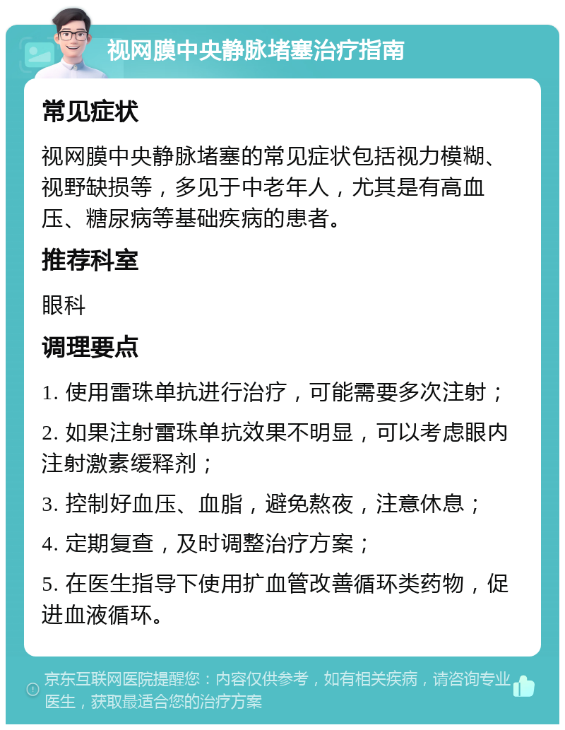 视网膜中央静脉堵塞治疗指南 常见症状 视网膜中央静脉堵塞的常见症状包括视力模糊、视野缺损等，多见于中老年人，尤其是有高血压、糖尿病等基础疾病的患者。 推荐科室 眼科 调理要点 1. 使用雷珠单抗进行治疗，可能需要多次注射； 2. 如果注射雷珠单抗效果不明显，可以考虑眼内注射激素缓释剂； 3. 控制好血压、血脂，避免熬夜，注意休息； 4. 定期复查，及时调整治疗方案； 5. 在医生指导下使用扩血管改善循环类药物，促进血液循环。