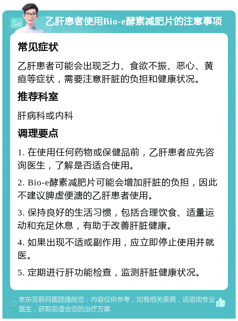 乙肝患者使用Bio-e酵素减肥片的注意事项 常见症状 乙肝患者可能会出现乏力、食欲不振、恶心、黄疸等症状，需要注意肝脏的负担和健康状况。 推荐科室 肝病科或内科 调理要点 1. 在使用任何药物或保健品前，乙肝患者应先咨询医生，了解是否适合使用。 2. Bio-e酵素减肥片可能会增加肝脏的负担，因此不建议脾虚便溏的乙肝患者使用。 3. 保持良好的生活习惯，包括合理饮食、适量运动和充足休息，有助于改善肝脏健康。 4. 如果出现不适或副作用，应立即停止使用并就医。 5. 定期进行肝功能检查，监测肝脏健康状况。