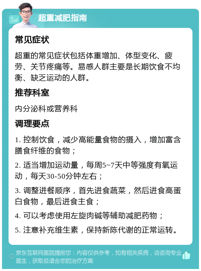 超重减肥指南 常见症状 超重的常见症状包括体重增加、体型变化、疲劳、关节疼痛等。易感人群主要是长期饮食不均衡、缺乏运动的人群。 推荐科室 内分泌科或营养科 调理要点 1. 控制饮食，减少高能量食物的摄入，增加富含膳食纤维的食物； 2. 适当增加运动量，每周5~7天中等强度有氧运动，每天30-50分钟左右； 3. 调整进餐顺序，首先进食蔬菜，然后进食高蛋白食物，最后进食主食； 4. 可以考虑使用左旋肉碱等辅助减肥药物； 5. 注意补充维生素，保持新陈代谢的正常运转。