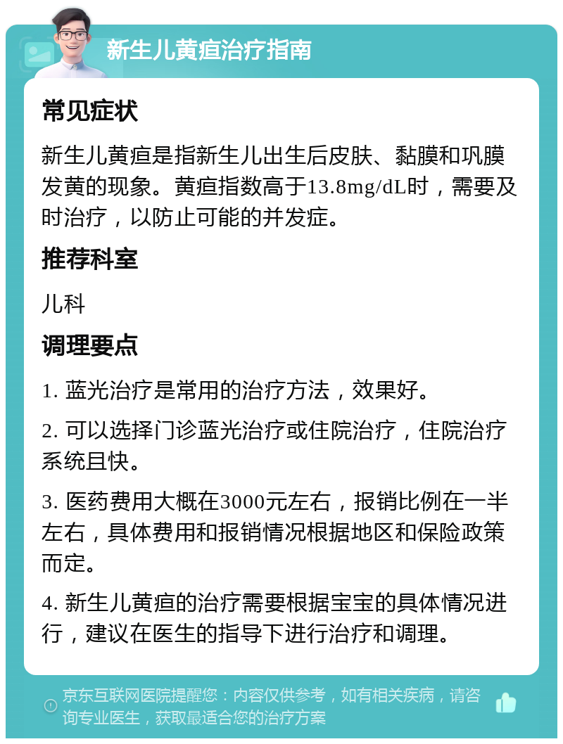 新生儿黄疸治疗指南 常见症状 新生儿黄疸是指新生儿出生后皮肤、黏膜和巩膜发黄的现象。黄疸指数高于13.8mg/dL时，需要及时治疗，以防止可能的并发症。 推荐科室 儿科 调理要点 1. 蓝光治疗是常用的治疗方法，效果好。 2. 可以选择门诊蓝光治疗或住院治疗，住院治疗系统且快。 3. 医药费用大概在3000元左右，报销比例在一半左右，具体费用和报销情况根据地区和保险政策而定。 4. 新生儿黄疸的治疗需要根据宝宝的具体情况进行，建议在医生的指导下进行治疗和调理。