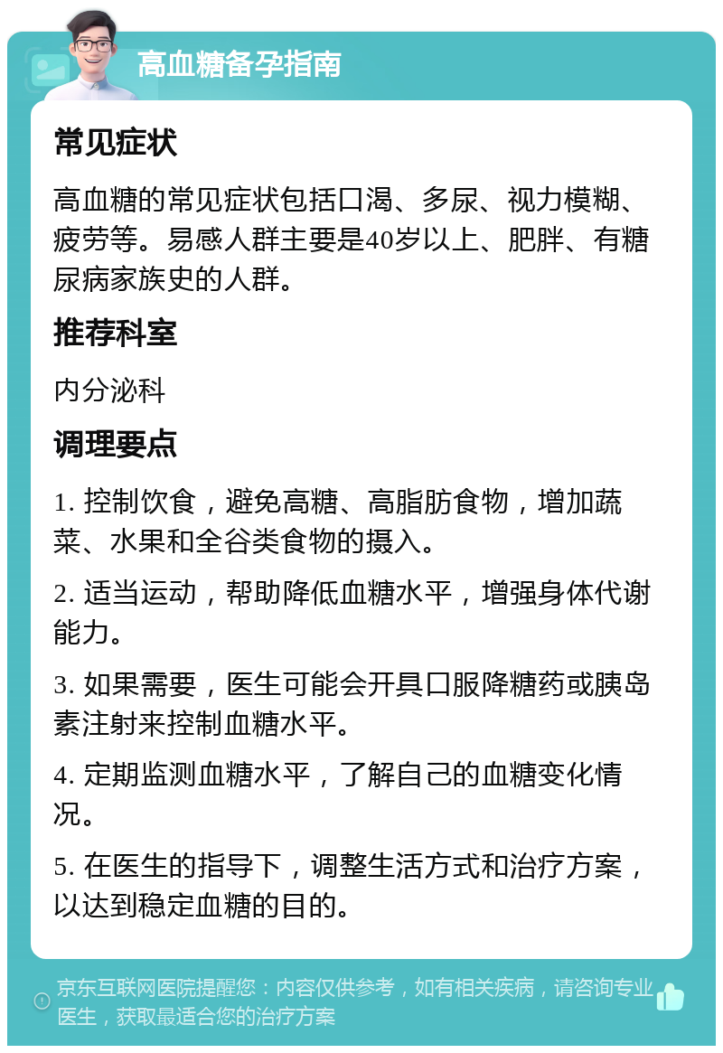 高血糖备孕指南 常见症状 高血糖的常见症状包括口渴、多尿、视力模糊、疲劳等。易感人群主要是40岁以上、肥胖、有糖尿病家族史的人群。 推荐科室 内分泌科 调理要点 1. 控制饮食，避免高糖、高脂肪食物，增加蔬菜、水果和全谷类食物的摄入。 2. 适当运动，帮助降低血糖水平，增强身体代谢能力。 3. 如果需要，医生可能会开具口服降糖药或胰岛素注射来控制血糖水平。 4. 定期监测血糖水平，了解自己的血糖变化情况。 5. 在医生的指导下，调整生活方式和治疗方案，以达到稳定血糖的目的。