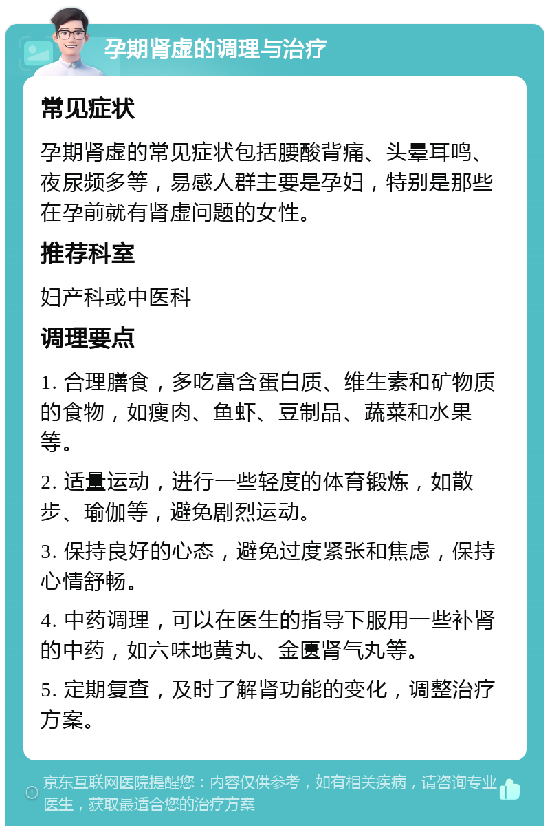 孕期肾虚的调理与治疗 常见症状 孕期肾虚的常见症状包括腰酸背痛、头晕耳鸣、夜尿频多等，易感人群主要是孕妇，特别是那些在孕前就有肾虚问题的女性。 推荐科室 妇产科或中医科 调理要点 1. 合理膳食，多吃富含蛋白质、维生素和矿物质的食物，如瘦肉、鱼虾、豆制品、蔬菜和水果等。 2. 适量运动，进行一些轻度的体育锻炼，如散步、瑜伽等，避免剧烈运动。 3. 保持良好的心态，避免过度紧张和焦虑，保持心情舒畅。 4. 中药调理，可以在医生的指导下服用一些补肾的中药，如六味地黄丸、金匮肾气丸等。 5. 定期复查，及时了解肾功能的变化，调整治疗方案。