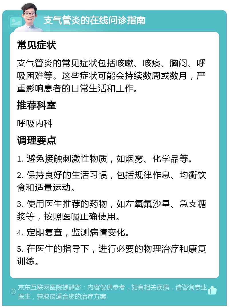 支气管炎的在线问诊指南 常见症状 支气管炎的常见症状包括咳嗽、咳痰、胸闷、呼吸困难等。这些症状可能会持续数周或数月，严重影响患者的日常生活和工作。 推荐科室 呼吸内科 调理要点 1. 避免接触刺激性物质，如烟雾、化学品等。 2. 保持良好的生活习惯，包括规律作息、均衡饮食和适量运动。 3. 使用医生推荐的药物，如左氧氟沙星、急支糖浆等，按照医嘱正确使用。 4. 定期复查，监测病情变化。 5. 在医生的指导下，进行必要的物理治疗和康复训练。