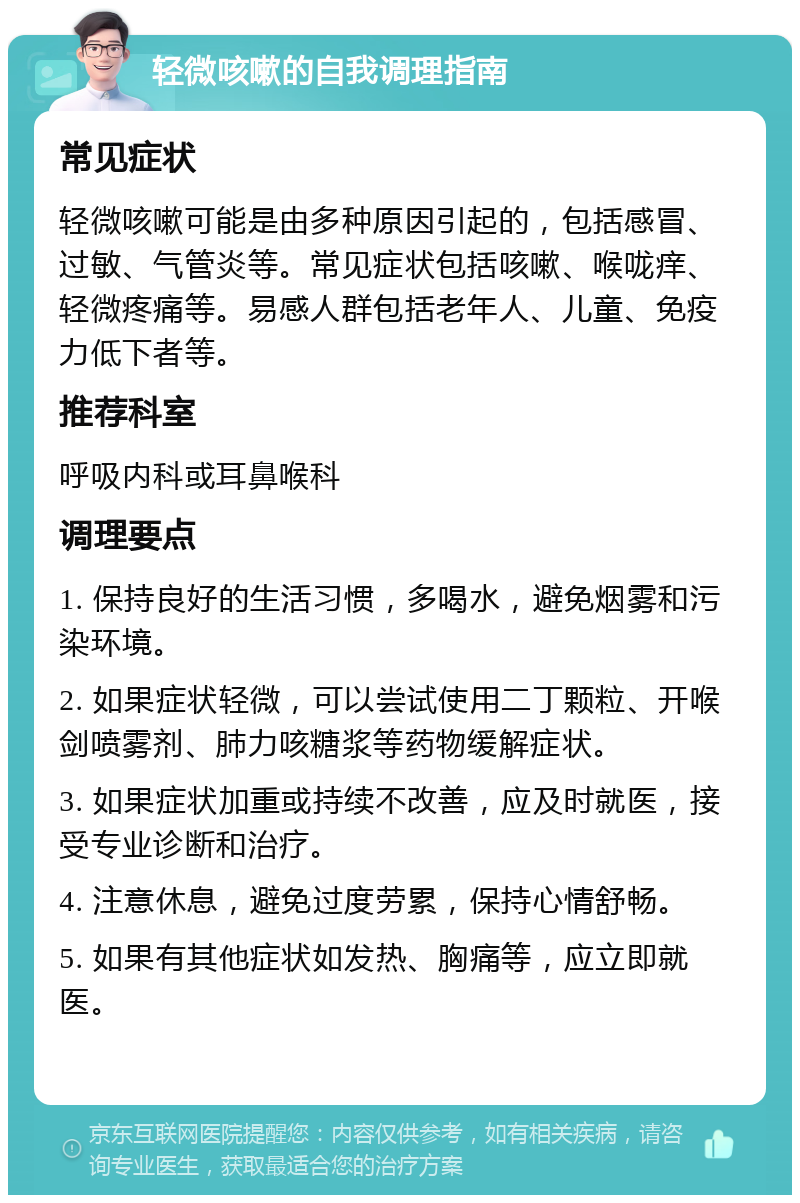 轻微咳嗽的自我调理指南 常见症状 轻微咳嗽可能是由多种原因引起的，包括感冒、过敏、气管炎等。常见症状包括咳嗽、喉咙痒、轻微疼痛等。易感人群包括老年人、儿童、免疫力低下者等。 推荐科室 呼吸内科或耳鼻喉科 调理要点 1. 保持良好的生活习惯，多喝水，避免烟雾和污染环境。 2. 如果症状轻微，可以尝试使用二丁颗粒、开喉剑喷雾剂、肺力咳糖浆等药物缓解症状。 3. 如果症状加重或持续不改善，应及时就医，接受专业诊断和治疗。 4. 注意休息，避免过度劳累，保持心情舒畅。 5. 如果有其他症状如发热、胸痛等，应立即就医。