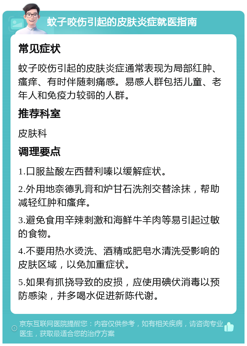 蚊子咬伤引起的皮肤炎症就医指南 常见症状 蚊子咬伤引起的皮肤炎症通常表现为局部红肿、瘙痒、有时伴随刺痛感。易感人群包括儿童、老年人和免疫力较弱的人群。 推荐科室 皮肤科 调理要点 1.口服盐酸左西替利嗪以缓解症状。 2.外用地奈德乳膏和炉甘石洗剂交替涂抹，帮助减轻红肿和瘙痒。 3.避免食用辛辣刺激和海鲜牛羊肉等易引起过敏的食物。 4.不要用热水烫洗、酒精或肥皂水清洗受影响的皮肤区域，以免加重症状。 5.如果有抓挠导致的皮损，应使用碘伏消毒以预防感染，并多喝水促进新陈代谢。