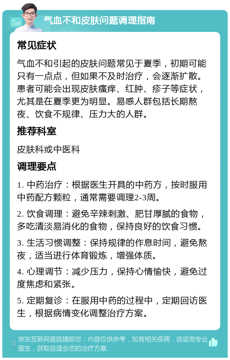 气血不和皮肤问题调理指南 常见症状 气血不和引起的皮肤问题常见于夏季，初期可能只有一点点，但如果不及时治疗，会逐渐扩散。患者可能会出现皮肤瘙痒、红肿、疹子等症状，尤其是在夏季更为明显。易感人群包括长期熬夜、饮食不规律、压力大的人群。 推荐科室 皮肤科或中医科 调理要点 1. 中药治疗：根据医生开具的中药方，按时服用中药配方颗粒，通常需要调理2-3周。 2. 饮食调理：避免辛辣刺激、肥甘厚腻的食物，多吃清淡易消化的食物，保持良好的饮食习惯。 3. 生活习惯调整：保持规律的作息时间，避免熬夜，适当进行体育锻炼，增强体质。 4. 心理调节：减少压力，保持心情愉快，避免过度焦虑和紧张。 5. 定期复诊：在服用中药的过程中，定期回访医生，根据病情变化调整治疗方案。