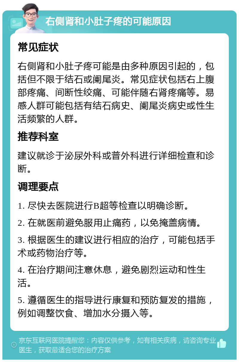 右侧肾和小肚子疼的可能原因 常见症状 右侧肾和小肚子疼可能是由多种原因引起的，包括但不限于结石或阑尾炎。常见症状包括右上腹部疼痛、间断性绞痛、可能伴随右肾疼痛等。易感人群可能包括有结石病史、阑尾炎病史或性生活频繁的人群。 推荐科室 建议就诊于泌尿外科或普外科进行详细检查和诊断。 调理要点 1. 尽快去医院进行B超等检查以明确诊断。 2. 在就医前避免服用止痛药，以免掩盖病情。 3. 根据医生的建议进行相应的治疗，可能包括手术或药物治疗等。 4. 在治疗期间注意休息，避免剧烈运动和性生活。 5. 遵循医生的指导进行康复和预防复发的措施，例如调整饮食、增加水分摄入等。