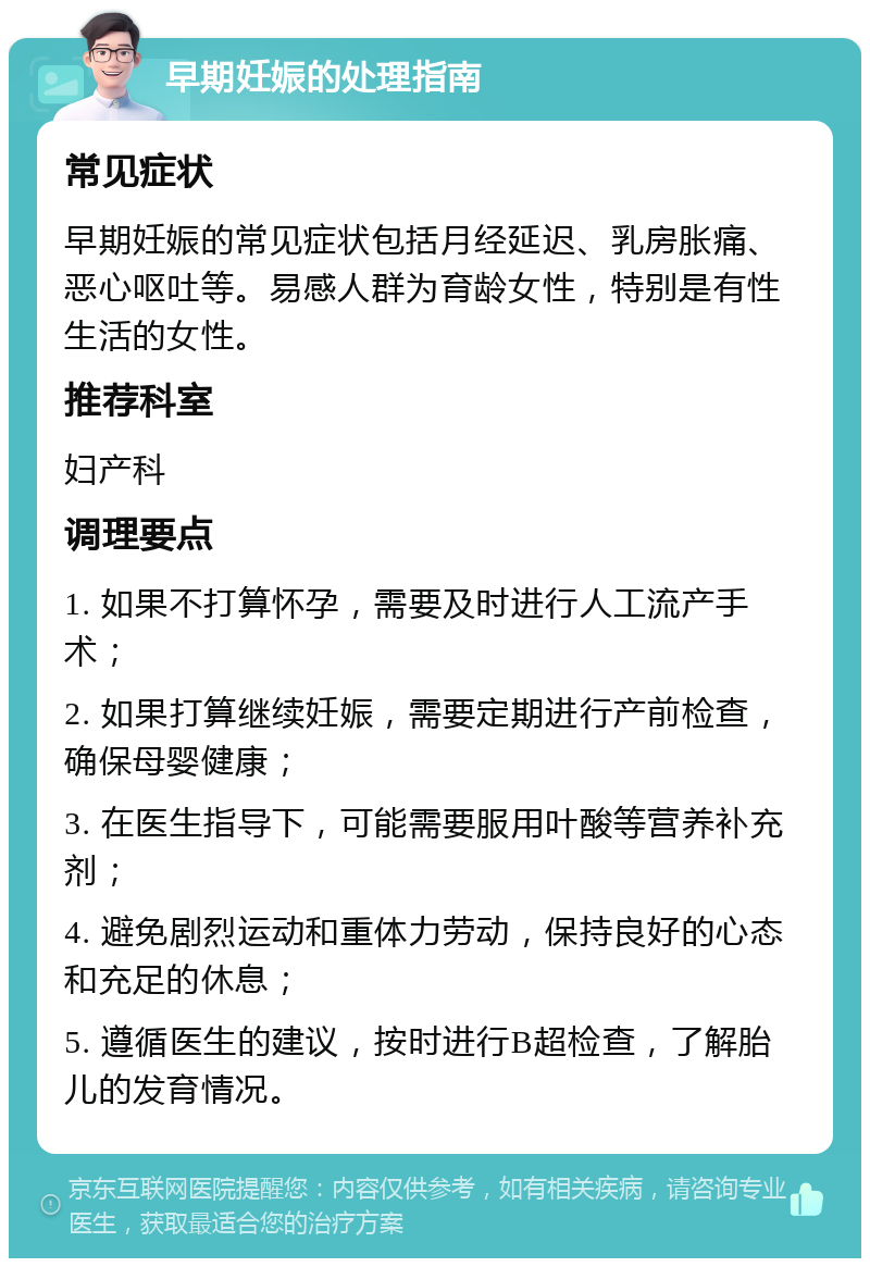 早期妊娠的处理指南 常见症状 早期妊娠的常见症状包括月经延迟、乳房胀痛、恶心呕吐等。易感人群为育龄女性，特别是有性生活的女性。 推荐科室 妇产科 调理要点 1. 如果不打算怀孕，需要及时进行人工流产手术； 2. 如果打算继续妊娠，需要定期进行产前检查，确保母婴健康； 3. 在医生指导下，可能需要服用叶酸等营养补充剂； 4. 避免剧烈运动和重体力劳动，保持良好的心态和充足的休息； 5. 遵循医生的建议，按时进行B超检查，了解胎儿的发育情况。