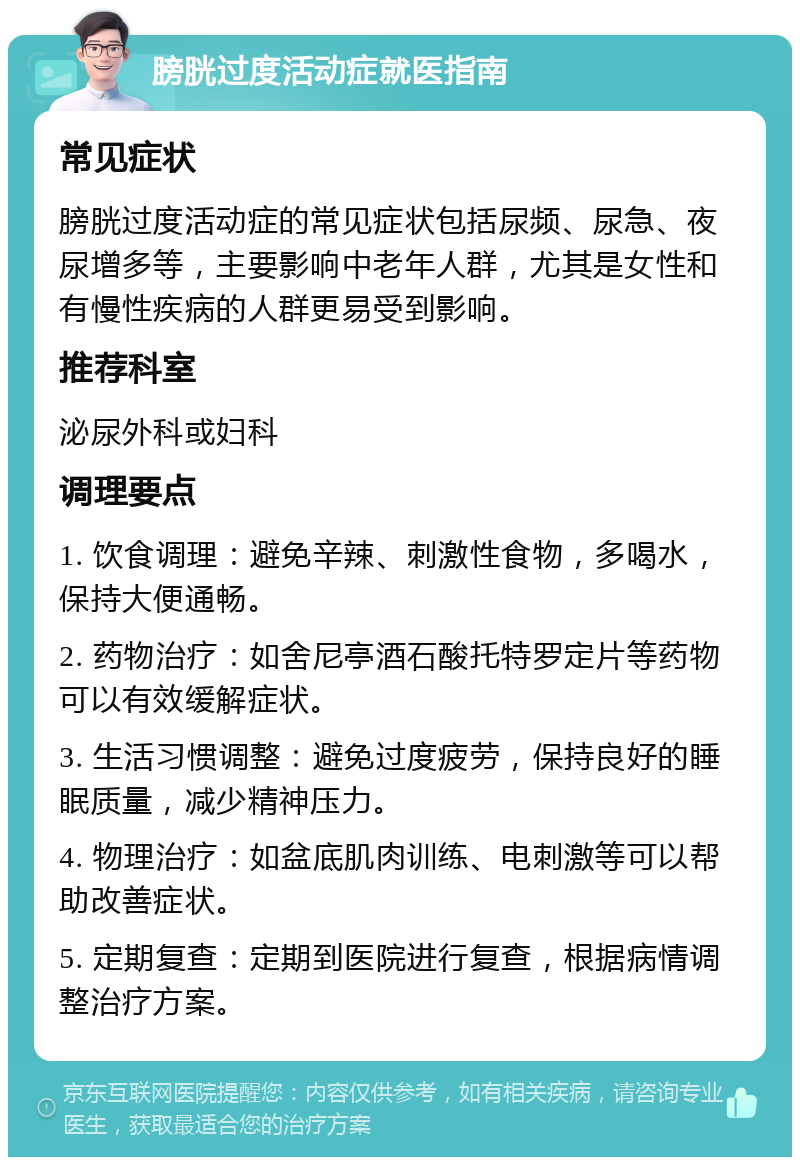 膀胱过度活动症就医指南 常见症状 膀胱过度活动症的常见症状包括尿频、尿急、夜尿增多等，主要影响中老年人群，尤其是女性和有慢性疾病的人群更易受到影响。 推荐科室 泌尿外科或妇科 调理要点 1. 饮食调理：避免辛辣、刺激性食物，多喝水，保持大便通畅。 2. 药物治疗：如舍尼亭酒石酸托特罗定片等药物可以有效缓解症状。 3. 生活习惯调整：避免过度疲劳，保持良好的睡眠质量，减少精神压力。 4. 物理治疗：如盆底肌肉训练、电刺激等可以帮助改善症状。 5. 定期复查：定期到医院进行复查，根据病情调整治疗方案。