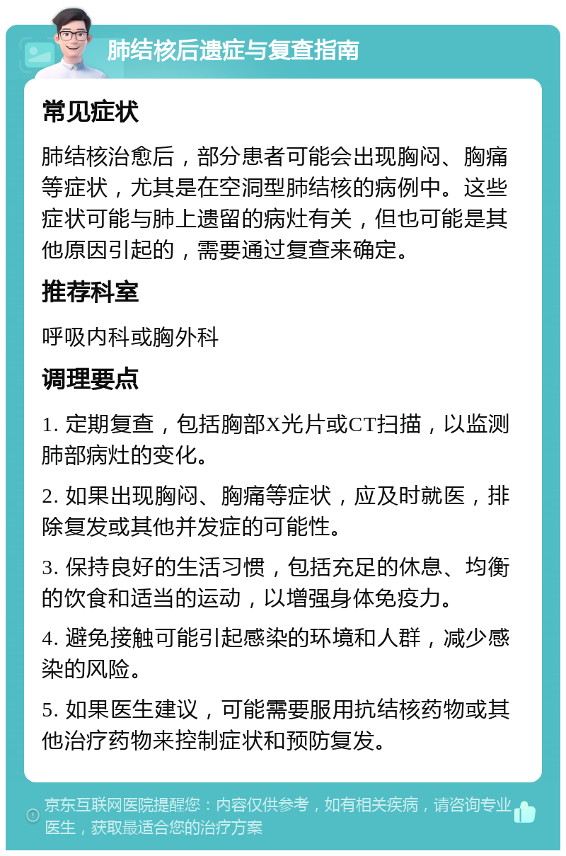 肺结核后遗症与复查指南 常见症状 肺结核治愈后，部分患者可能会出现胸闷、胸痛等症状，尤其是在空洞型肺结核的病例中。这些症状可能与肺上遗留的病灶有关，但也可能是其他原因引起的，需要通过复查来确定。 推荐科室 呼吸内科或胸外科 调理要点 1. 定期复查，包括胸部X光片或CT扫描，以监测肺部病灶的变化。 2. 如果出现胸闷、胸痛等症状，应及时就医，排除复发或其他并发症的可能性。 3. 保持良好的生活习惯，包括充足的休息、均衡的饮食和适当的运动，以增强身体免疫力。 4. 避免接触可能引起感染的环境和人群，减少感染的风险。 5. 如果医生建议，可能需要服用抗结核药物或其他治疗药物来控制症状和预防复发。