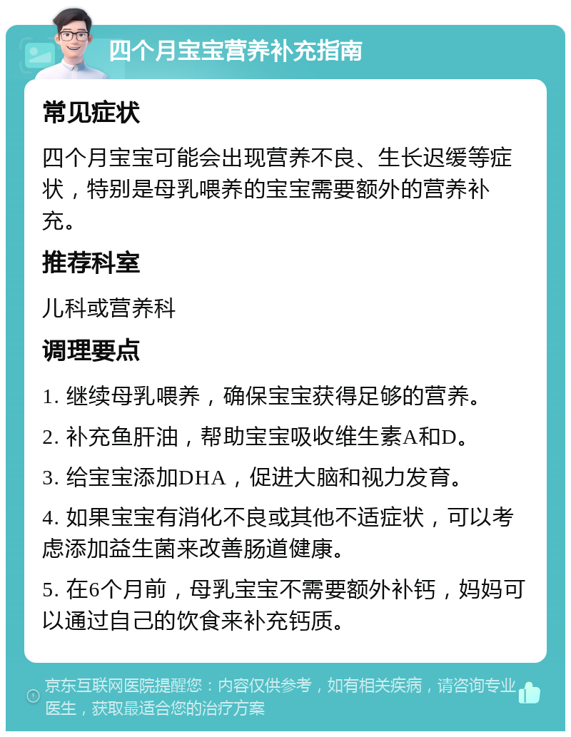 四个月宝宝营养补充指南 常见症状 四个月宝宝可能会出现营养不良、生长迟缓等症状，特别是母乳喂养的宝宝需要额外的营养补充。 推荐科室 儿科或营养科 调理要点 1. 继续母乳喂养，确保宝宝获得足够的营养。 2. 补充鱼肝油，帮助宝宝吸收维生素A和D。 3. 给宝宝添加DHA，促进大脑和视力发育。 4. 如果宝宝有消化不良或其他不适症状，可以考虑添加益生菌来改善肠道健康。 5. 在6个月前，母乳宝宝不需要额外补钙，妈妈可以通过自己的饮食来补充钙质。