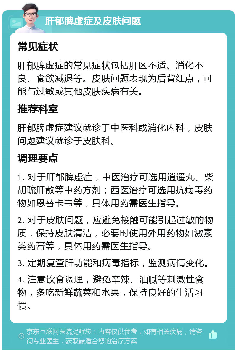 肝郁脾虚症及皮肤问题 常见症状 肝郁脾虚症的常见症状包括肝区不适、消化不良、食欲减退等。皮肤问题表现为后背红点，可能与过敏或其他皮肤疾病有关。 推荐科室 肝郁脾虚症建议就诊于中医科或消化内科，皮肤问题建议就诊于皮肤科。 调理要点 1. 对于肝郁脾虚症，中医治疗可选用逍遥丸、柴胡疏肝散等中药方剂；西医治疗可选用抗病毒药物如恩替卡韦等，具体用药需医生指导。 2. 对于皮肤问题，应避免接触可能引起过敏的物质，保持皮肤清洁，必要时使用外用药物如激素类药膏等，具体用药需医生指导。 3. 定期复查肝功能和病毒指标，监测病情变化。 4. 注意饮食调理，避免辛辣、油腻等刺激性食物，多吃新鲜蔬菜和水果，保持良好的生活习惯。