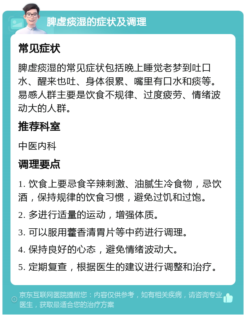 脾虚痰湿的症状及调理 常见症状 脾虚痰湿的常见症状包括晚上睡觉老梦到吐口水、醒来也吐、身体很累、嘴里有口水和痰等。易感人群主要是饮食不规律、过度疲劳、情绪波动大的人群。 推荐科室 中医内科 调理要点 1. 饮食上要忌食辛辣刺激、油腻生冷食物，忌饮酒，保持规律的饮食习惯，避免过饥和过饱。 2. 多进行适量的运动，增强体质。 3. 可以服用藿香清胃片等中药进行调理。 4. 保持良好的心态，避免情绪波动大。 5. 定期复查，根据医生的建议进行调整和治疗。