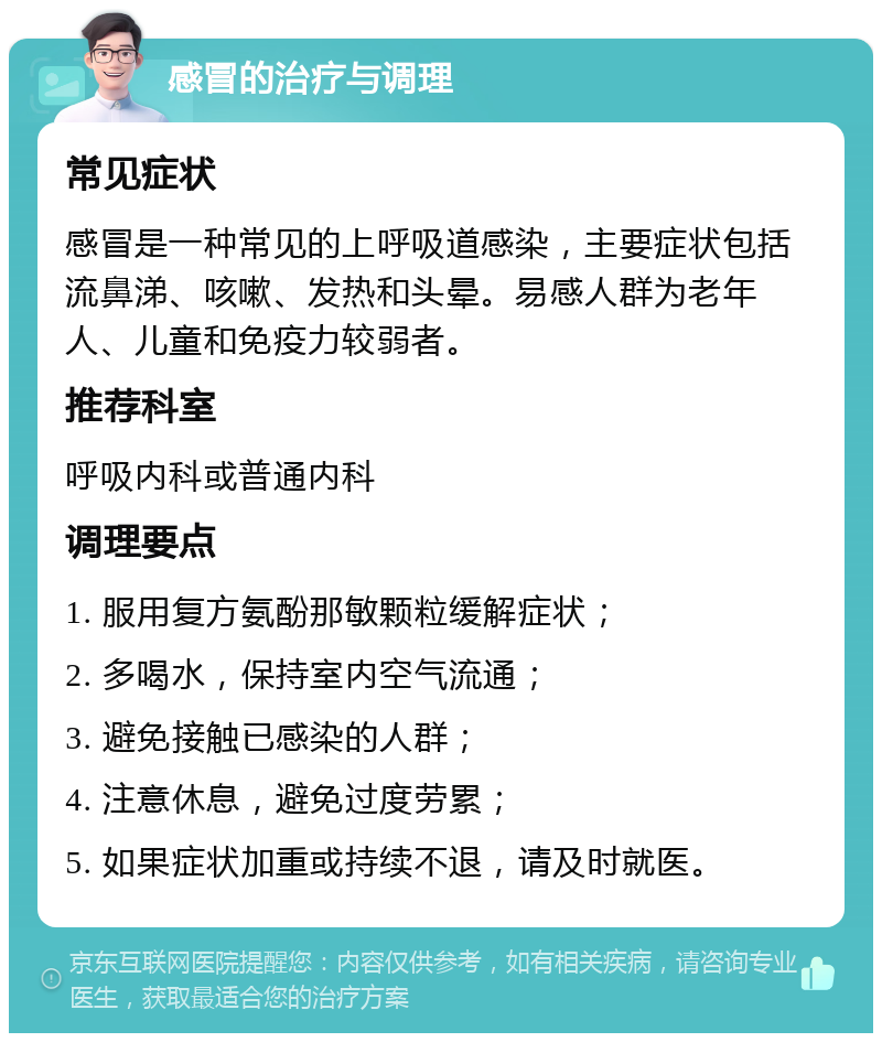 感冒的治疗与调理 常见症状 感冒是一种常见的上呼吸道感染，主要症状包括流鼻涕、咳嗽、发热和头晕。易感人群为老年人、儿童和免疫力较弱者。 推荐科室 呼吸内科或普通内科 调理要点 1. 服用复方氨酚那敏颗粒缓解症状； 2. 多喝水，保持室内空气流通； 3. 避免接触已感染的人群； 4. 注意休息，避免过度劳累； 5. 如果症状加重或持续不退，请及时就医。