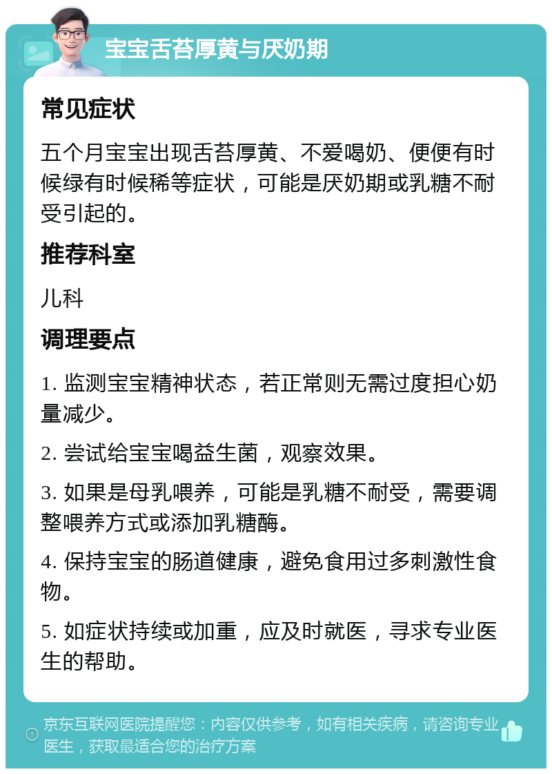 宝宝舌苔厚黄与厌奶期 常见症状 五个月宝宝出现舌苔厚黄、不爱喝奶、便便有时候绿有时候稀等症状，可能是厌奶期或乳糖不耐受引起的。 推荐科室 儿科 调理要点 1. 监测宝宝精神状态，若正常则无需过度担心奶量减少。 2. 尝试给宝宝喝益生菌，观察效果。 3. 如果是母乳喂养，可能是乳糖不耐受，需要调整喂养方式或添加乳糖酶。 4. 保持宝宝的肠道健康，避免食用过多刺激性食物。 5. 如症状持续或加重，应及时就医，寻求专业医生的帮助。