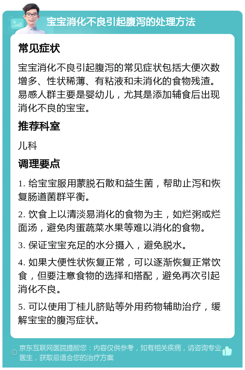 宝宝消化不良引起腹泻的处理方法 常见症状 宝宝消化不良引起腹泻的常见症状包括大便次数增多、性状稀薄、有粘液和未消化的食物残渣。易感人群主要是婴幼儿，尤其是添加辅食后出现消化不良的宝宝。 推荐科室 儿科 调理要点 1. 给宝宝服用蒙脱石散和益生菌，帮助止泻和恢复肠道菌群平衡。 2. 饮食上以清淡易消化的食物为主，如烂粥或烂面汤，避免肉蛋蔬菜水果等难以消化的食物。 3. 保证宝宝充足的水分摄入，避免脱水。 4. 如果大便性状恢复正常，可以逐渐恢复正常饮食，但要注意食物的选择和搭配，避免再次引起消化不良。 5. 可以使用丁桂儿脐贴等外用药物辅助治疗，缓解宝宝的腹泻症状。