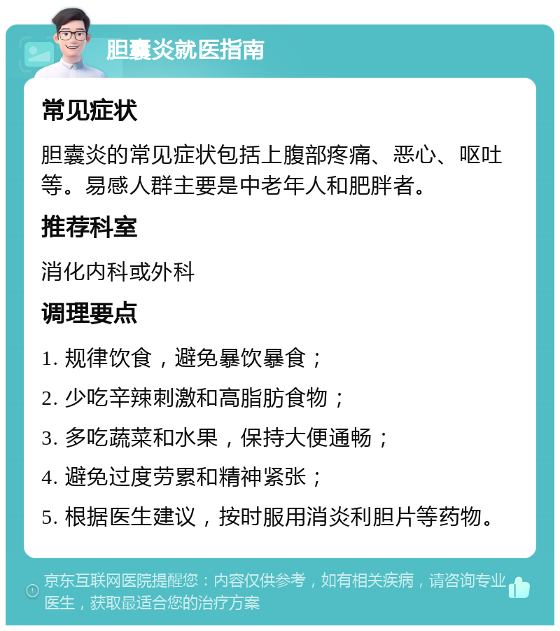 胆囊炎就医指南 常见症状 胆囊炎的常见症状包括上腹部疼痛、恶心、呕吐等。易感人群主要是中老年人和肥胖者。 推荐科室 消化内科或外科 调理要点 1. 规律饮食，避免暴饮暴食； 2. 少吃辛辣刺激和高脂肪食物； 3. 多吃蔬菜和水果，保持大便通畅； 4. 避免过度劳累和精神紧张； 5. 根据医生建议，按时服用消炎利胆片等药物。