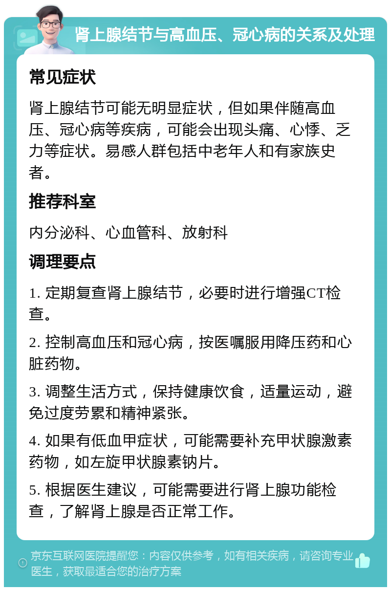 肾上腺结节与高血压、冠心病的关系及处理 常见症状 肾上腺结节可能无明显症状，但如果伴随高血压、冠心病等疾病，可能会出现头痛、心悸、乏力等症状。易感人群包括中老年人和有家族史者。 推荐科室 内分泌科、心血管科、放射科 调理要点 1. 定期复查肾上腺结节，必要时进行增强CT检查。 2. 控制高血压和冠心病，按医嘱服用降压药和心脏药物。 3. 调整生活方式，保持健康饮食，适量运动，避免过度劳累和精神紧张。 4. 如果有低血甲症状，可能需要补充甲状腺激素药物，如左旋甲状腺素钠片。 5. 根据医生建议，可能需要进行肾上腺功能检查，了解肾上腺是否正常工作。