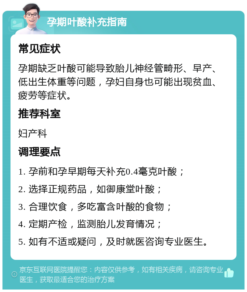 孕期叶酸补充指南 常见症状 孕期缺乏叶酸可能导致胎儿神经管畸形、早产、低出生体重等问题，孕妇自身也可能出现贫血、疲劳等症状。 推荐科室 妇产科 调理要点 1. 孕前和孕早期每天补充0.4毫克叶酸； 2. 选择正规药品，如御康堂叶酸； 3. 合理饮食，多吃富含叶酸的食物； 4. 定期产检，监测胎儿发育情况； 5. 如有不适或疑问，及时就医咨询专业医生。