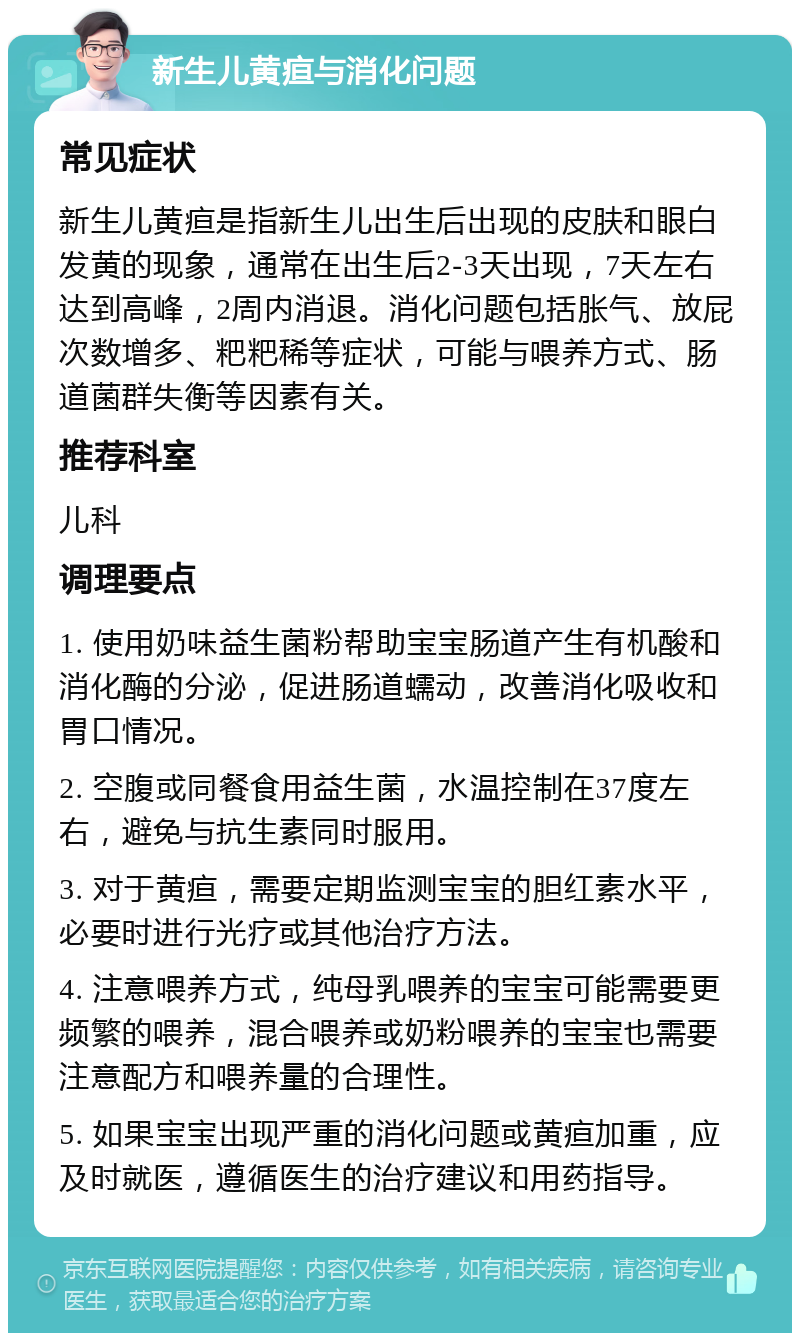 新生儿黄疸与消化问题 常见症状 新生儿黄疸是指新生儿出生后出现的皮肤和眼白发黄的现象，通常在出生后2-3天出现，7天左右达到高峰，2周内消退。消化问题包括胀气、放屁次数增多、粑粑稀等症状，可能与喂养方式、肠道菌群失衡等因素有关。 推荐科室 儿科 调理要点 1. 使用奶味益生菌粉帮助宝宝肠道产生有机酸和消化酶的分泌，促进肠道蠕动，改善消化吸收和胃口情况。 2. 空腹或同餐食用益生菌，水温控制在37度左右，避免与抗生素同时服用。 3. 对于黄疸，需要定期监测宝宝的胆红素水平，必要时进行光疗或其他治疗方法。 4. 注意喂养方式，纯母乳喂养的宝宝可能需要更频繁的喂养，混合喂养或奶粉喂养的宝宝也需要注意配方和喂养量的合理性。 5. 如果宝宝出现严重的消化问题或黄疸加重，应及时就医，遵循医生的治疗建议和用药指导。