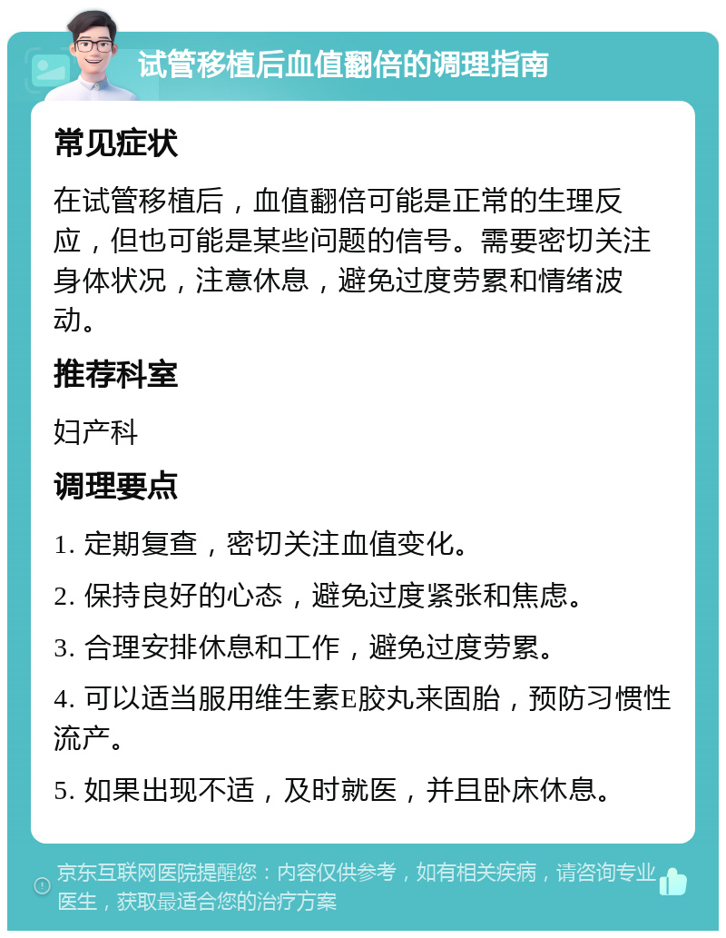 试管移植后血值翻倍的调理指南 常见症状 在试管移植后，血值翻倍可能是正常的生理反应，但也可能是某些问题的信号。需要密切关注身体状况，注意休息，避免过度劳累和情绪波动。 推荐科室 妇产科 调理要点 1. 定期复查，密切关注血值变化。 2. 保持良好的心态，避免过度紧张和焦虑。 3. 合理安排休息和工作，避免过度劳累。 4. 可以适当服用维生素E胶丸来固胎，预防习惯性流产。 5. 如果出现不适，及时就医，并且卧床休息。