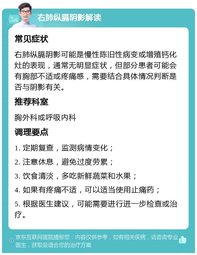 右肺纵膈阴影解读 常见症状 右肺纵膈阴影可能是慢性陈旧性病变或增殖钙化灶的表现，通常无明显症状，但部分患者可能会有胸部不适或疼痛感，需要结合具体情况判断是否与阴影有关。 推荐科室 胸外科或呼吸内科 调理要点 1. 定期复查，监测病情变化； 2. 注意休息，避免过度劳累； 3. 饮食清淡，多吃新鲜蔬菜和水果； 4. 如果有疼痛不适，可以适当使用止痛药； 5. 根据医生建议，可能需要进行进一步检查或治疗。