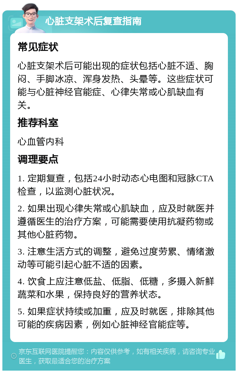 心脏支架术后复查指南 常见症状 心脏支架术后可能出现的症状包括心脏不适、胸闷、手脚冰凉、浑身发热、头晕等。这些症状可能与心脏神经官能症、心律失常或心肌缺血有关。 推荐科室 心血管内科 调理要点 1. 定期复查，包括24小时动态心电图和冠脉CTA检查，以监测心脏状况。 2. 如果出现心律失常或心肌缺血，应及时就医并遵循医生的治疗方案，可能需要使用抗凝药物或其他心脏药物。 3. 注意生活方式的调整，避免过度劳累、情绪激动等可能引起心脏不适的因素。 4. 饮食上应注意低盐、低脂、低糖，多摄入新鲜蔬菜和水果，保持良好的营养状态。 5. 如果症状持续或加重，应及时就医，排除其他可能的疾病因素，例如心脏神经官能症等。