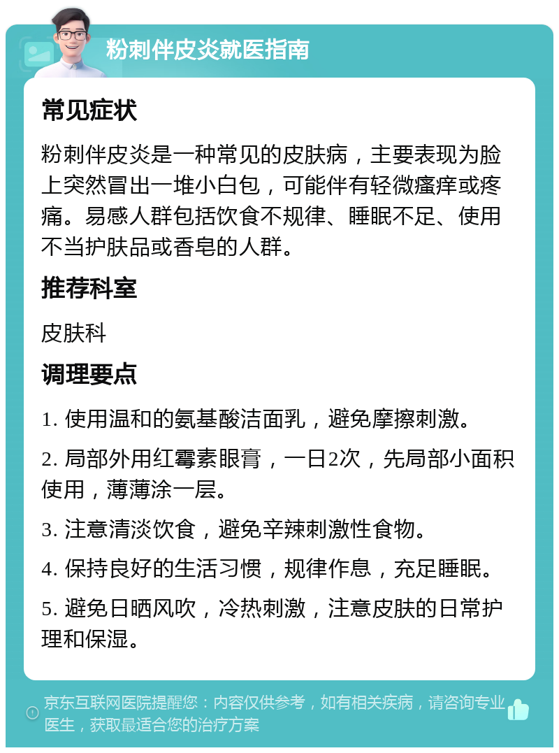 粉刺伴皮炎就医指南 常见症状 粉刺伴皮炎是一种常见的皮肤病，主要表现为脸上突然冒出一堆小白包，可能伴有轻微瘙痒或疼痛。易感人群包括饮食不规律、睡眠不足、使用不当护肤品或香皂的人群。 推荐科室 皮肤科 调理要点 1. 使用温和的氨基酸洁面乳，避免摩擦刺激。 2. 局部外用红霉素眼膏，一日2次，先局部小面积使用，薄薄涂一层。 3. 注意清淡饮食，避免辛辣刺激性食物。 4. 保持良好的生活习惯，规律作息，充足睡眠。 5. 避免日晒风吹，冷热刺激，注意皮肤的日常护理和保湿。