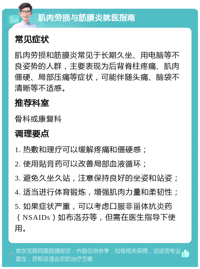 肌肉劳损与筋膜炎就医指南 常见症状 肌肉劳损和筋膜炎常见于长期久坐、用电脑等不良姿势的人群，主要表现为后背脊柱疼痛、肌肉僵硬、局部压痛等症状，可能伴随头痛、脑袋不清晰等不适感。 推荐科室 骨科或康复科 调理要点 1. 热敷和理疗可以缓解疼痛和僵硬感； 2. 使用贴膏药可以改善局部血液循环； 3. 避免久坐久站，注意保持良好的坐姿和站姿； 4. 适当进行体育锻炼，增强肌肉力量和柔韧性； 5. 如果症状严重，可以考虑口服非甾体抗炎药（NSAIDs）如布洛芬等，但需在医生指导下使用。