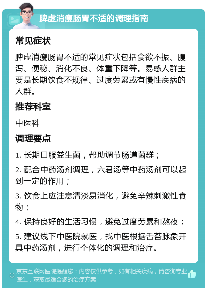 脾虚消瘦肠胃不适的调理指南 常见症状 脾虚消瘦肠胃不适的常见症状包括食欲不振、腹泻、便秘、消化不良、体重下降等。易感人群主要是长期饮食不规律、过度劳累或有慢性疾病的人群。 推荐科室 中医科 调理要点 1. 长期口服益生菌，帮助调节肠道菌群； 2. 配合中药汤剂调理，六君汤等中药汤剂可以起到一定的作用； 3. 饮食上应注意清淡易消化，避免辛辣刺激性食物； 4. 保持良好的生活习惯，避免过度劳累和熬夜； 5. 建议线下中医院就医，找中医根据舌苔脉象开具中药汤剂，进行个体化的调理和治疗。