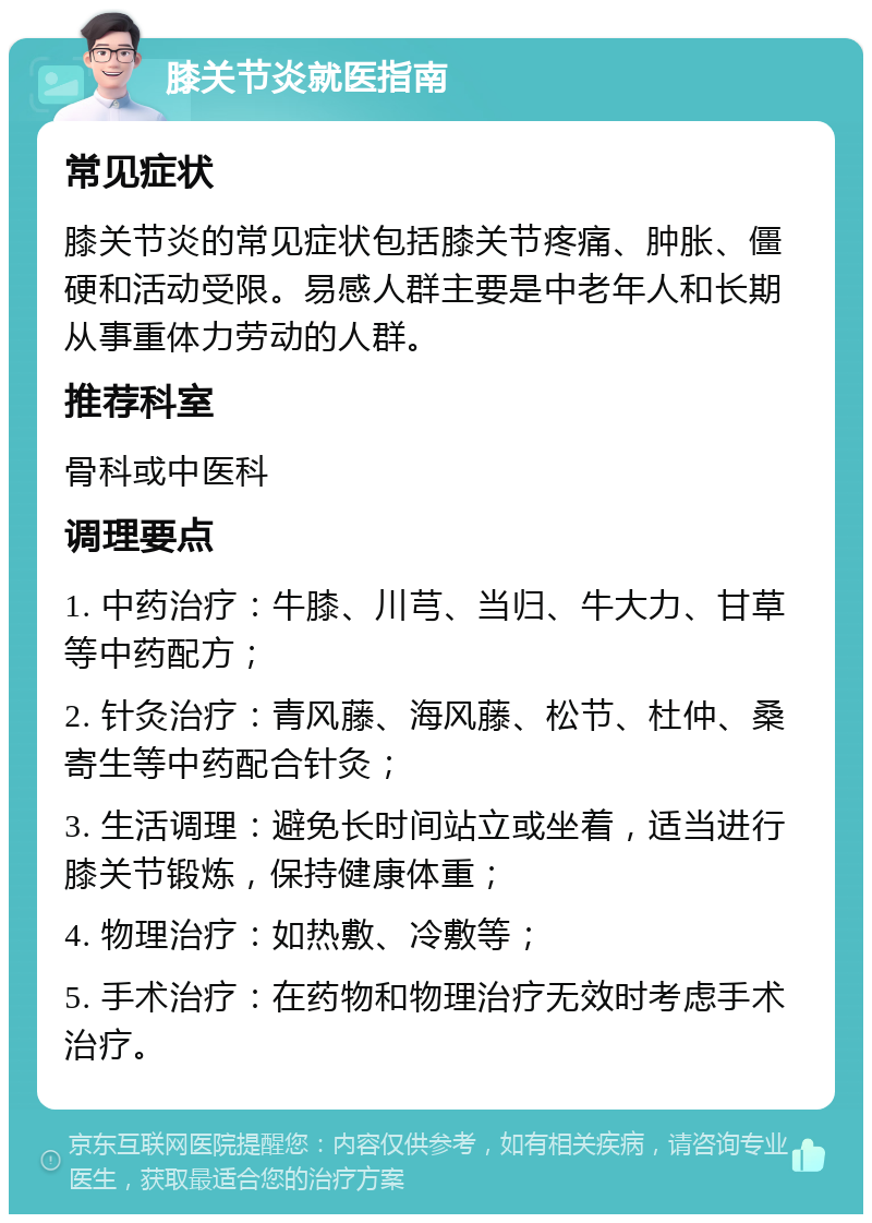 膝关节炎就医指南 常见症状 膝关节炎的常见症状包括膝关节疼痛、肿胀、僵硬和活动受限。易感人群主要是中老年人和长期从事重体力劳动的人群。 推荐科室 骨科或中医科 调理要点 1. 中药治疗：牛膝、川芎、当归、牛大力、甘草等中药配方； 2. 针灸治疗：青风藤、海风藤、松节、杜仲、桑寄生等中药配合针灸； 3. 生活调理：避免长时间站立或坐着，适当进行膝关节锻炼，保持健康体重； 4. 物理治疗：如热敷、冷敷等； 5. 手术治疗：在药物和物理治疗无效时考虑手术治疗。