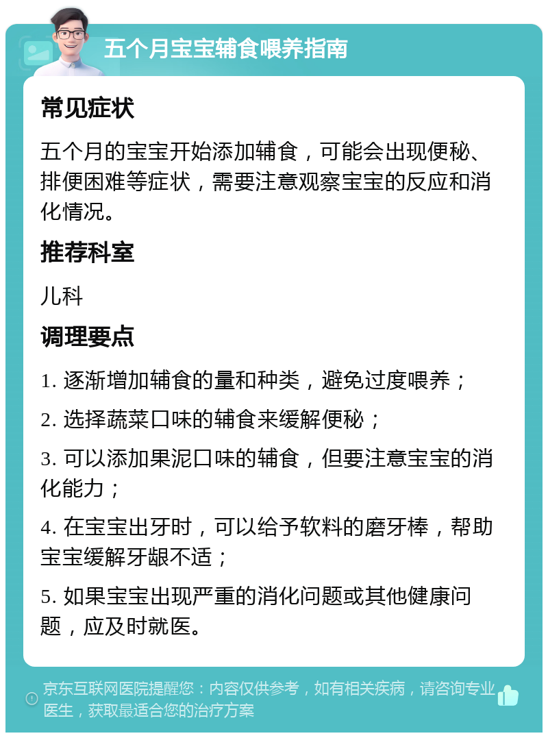 五个月宝宝辅食喂养指南 常见症状 五个月的宝宝开始添加辅食，可能会出现便秘、排便困难等症状，需要注意观察宝宝的反应和消化情况。 推荐科室 儿科 调理要点 1. 逐渐增加辅食的量和种类，避免过度喂养； 2. 选择蔬菜口味的辅食来缓解便秘； 3. 可以添加果泥口味的辅食，但要注意宝宝的消化能力； 4. 在宝宝出牙时，可以给予软料的磨牙棒，帮助宝宝缓解牙龈不适； 5. 如果宝宝出现严重的消化问题或其他健康问题，应及时就医。