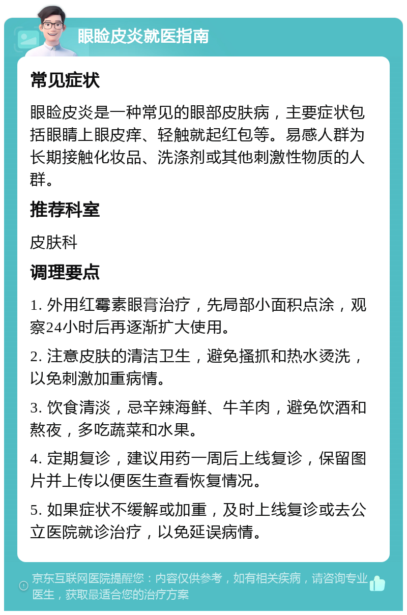 眼睑皮炎就医指南 常见症状 眼睑皮炎是一种常见的眼部皮肤病，主要症状包括眼睛上眼皮痒、轻触就起红包等。易感人群为长期接触化妆品、洗涤剂或其他刺激性物质的人群。 推荐科室 皮肤科 调理要点 1. 外用红霉素眼膏治疗，先局部小面积点涂，观察24小时后再逐渐扩大使用。 2. 注意皮肤的清洁卫生，避免搔抓和热水烫洗，以免刺激加重病情。 3. 饮食清淡，忌辛辣海鲜、牛羊肉，避免饮酒和熬夜，多吃蔬菜和水果。 4. 定期复诊，建议用药一周后上线复诊，保留图片并上传以便医生查看恢复情况。 5. 如果症状不缓解或加重，及时上线复诊或去公立医院就诊治疗，以免延误病情。