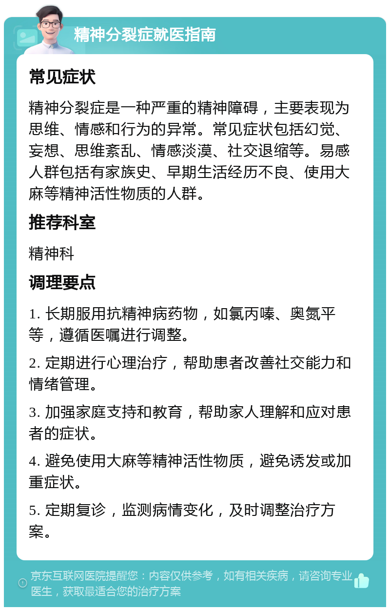 精神分裂症就医指南 常见症状 精神分裂症是一种严重的精神障碍，主要表现为思维、情感和行为的异常。常见症状包括幻觉、妄想、思维紊乱、情感淡漠、社交退缩等。易感人群包括有家族史、早期生活经历不良、使用大麻等精神活性物质的人群。 推荐科室 精神科 调理要点 1. 长期服用抗精神病药物，如氯丙嗪、奥氮平等，遵循医嘱进行调整。 2. 定期进行心理治疗，帮助患者改善社交能力和情绪管理。 3. 加强家庭支持和教育，帮助家人理解和应对患者的症状。 4. 避免使用大麻等精神活性物质，避免诱发或加重症状。 5. 定期复诊，监测病情变化，及时调整治疗方案。