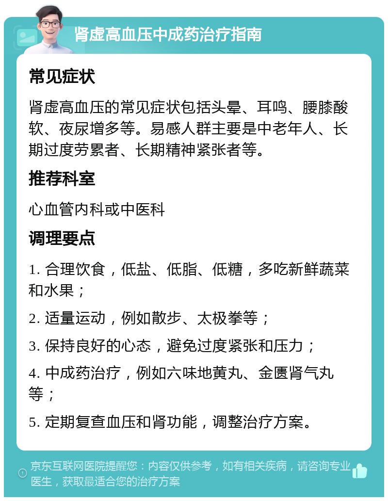 肾虚高血压中成药治疗指南 常见症状 肾虚高血压的常见症状包括头晕、耳鸣、腰膝酸软、夜尿增多等。易感人群主要是中老年人、长期过度劳累者、长期精神紧张者等。 推荐科室 心血管内科或中医科 调理要点 1. 合理饮食，低盐、低脂、低糖，多吃新鲜蔬菜和水果； 2. 适量运动，例如散步、太极拳等； 3. 保持良好的心态，避免过度紧张和压力； 4. 中成药治疗，例如六味地黄丸、金匮肾气丸等； 5. 定期复查血压和肾功能，调整治疗方案。