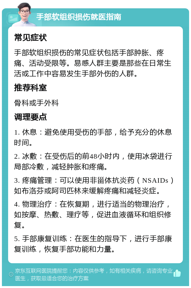 手部软组织损伤就医指南 常见症状 手部软组织损伤的常见症状包括手部肿胀、疼痛、活动受限等。易感人群主要是那些在日常生活或工作中容易发生手部外伤的人群。 推荐科室 骨科或手外科 调理要点 1. 休息：避免使用受伤的手部，给予充分的休息时间。 2. 冰敷：在受伤后的前48小时内，使用冰袋进行局部冷敷，减轻肿胀和疼痛。 3. 疼痛管理：可以使用非甾体抗炎药（NSAIDs）如布洛芬或阿司匹林来缓解疼痛和减轻炎症。 4. 物理治疗：在恢复期，进行适当的物理治疗，如按摩、热敷、理疗等，促进血液循环和组织修复。 5. 手部康复训练：在医生的指导下，进行手部康复训练，恢复手部功能和力量。