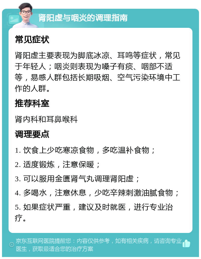 肾阳虚与咽炎的调理指南 常见症状 肾阳虚主要表现为脚底冰凉、耳鸣等症状，常见于年轻人；咽炎则表现为嗓子有痰、咽部不适等，易感人群包括长期吸烟、空气污染环境中工作的人群。 推荐科室 肾内科和耳鼻喉科 调理要点 1. 饮食上少吃寒凉食物，多吃温补食物； 2. 适度锻炼，注意保暖； 3. 可以服用金匮肾气丸调理肾阳虚； 4. 多喝水，注意休息，少吃辛辣刺激油腻食物； 5. 如果症状严重，建议及时就医，进行专业治疗。