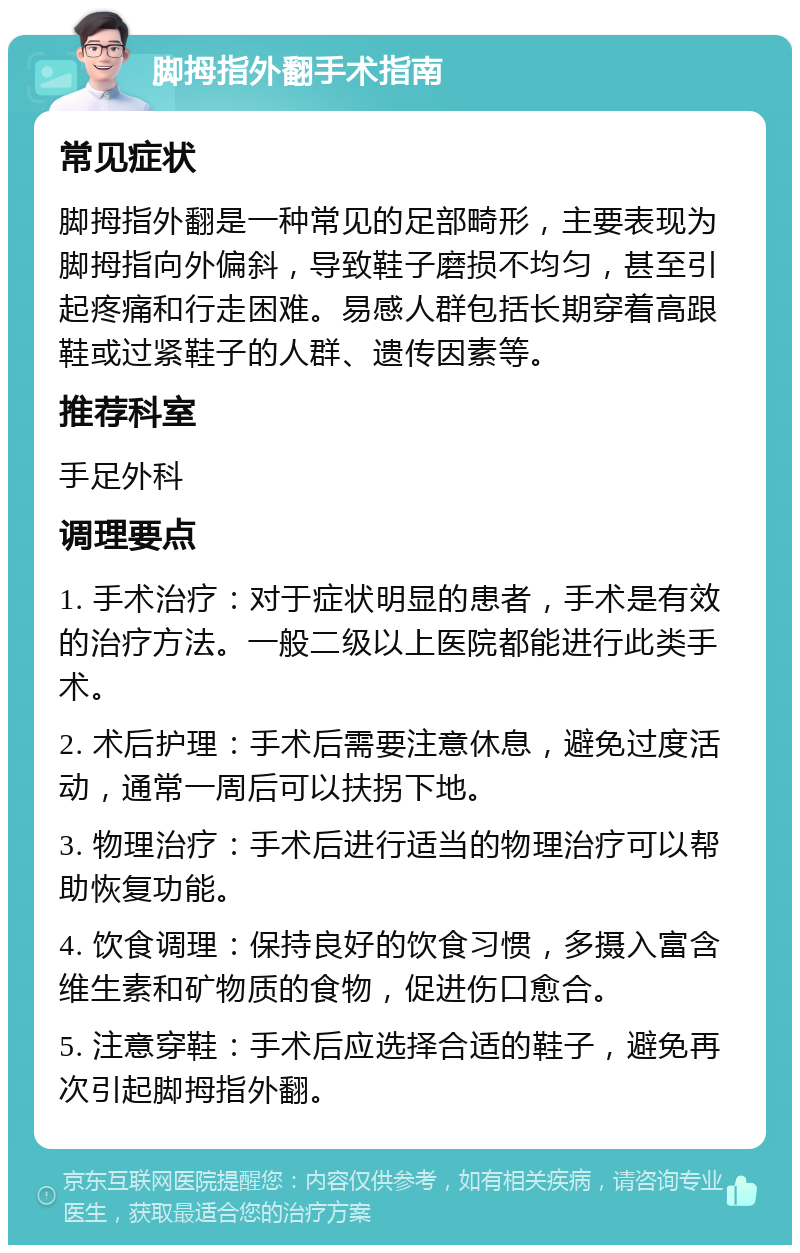 脚拇指外翻手术指南 常见症状 脚拇指外翻是一种常见的足部畸形，主要表现为脚拇指向外偏斜，导致鞋子磨损不均匀，甚至引起疼痛和行走困难。易感人群包括长期穿着高跟鞋或过紧鞋子的人群、遗传因素等。 推荐科室 手足外科 调理要点 1. 手术治疗：对于症状明显的患者，手术是有效的治疗方法。一般二级以上医院都能进行此类手术。 2. 术后护理：手术后需要注意休息，避免过度活动，通常一周后可以扶拐下地。 3. 物理治疗：手术后进行适当的物理治疗可以帮助恢复功能。 4. 饮食调理：保持良好的饮食习惯，多摄入富含维生素和矿物质的食物，促进伤口愈合。 5. 注意穿鞋：手术后应选择合适的鞋子，避免再次引起脚拇指外翻。