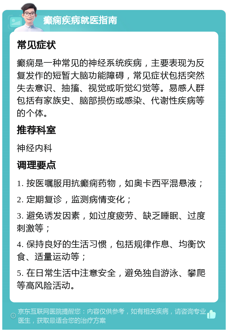 癫痫疾病就医指南 常见症状 癫痫是一种常见的神经系统疾病，主要表现为反复发作的短暂大脑功能障碍，常见症状包括突然失去意识、抽搐、视觉或听觉幻觉等。易感人群包括有家族史、脑部损伤或感染、代谢性疾病等的个体。 推荐科室 神经内科 调理要点 1. 按医嘱服用抗癫痫药物，如奥卡西平混悬液； 2. 定期复诊，监测病情变化； 3. 避免诱发因素，如过度疲劳、缺乏睡眠、过度刺激等； 4. 保持良好的生活习惯，包括规律作息、均衡饮食、适量运动等； 5. 在日常生活中注意安全，避免独自游泳、攀爬等高风险活动。